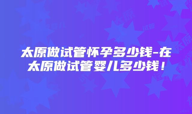 太原做试管怀孕多少钱-在太原做试管婴儿多少钱！
