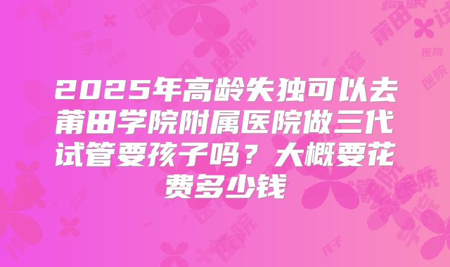 2025年高龄失独可以去莆田学院附属医院做三代试管要孩子吗？大概要花费多少钱