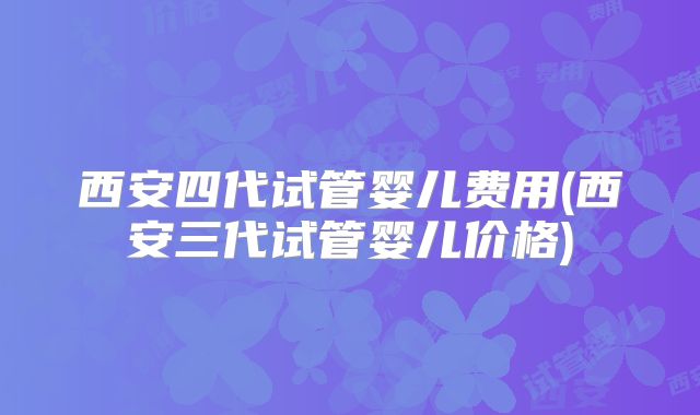 西安四代试管婴儿费用(西安三代试管婴儿价格)