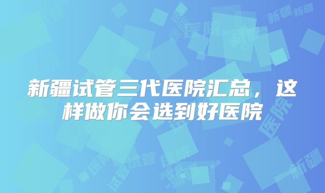 新疆试管三代医院汇总，这样做你会选到好医院