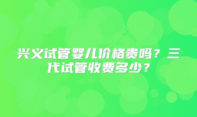 兴义试管婴儿价格贵吗?三代试管收费多少?