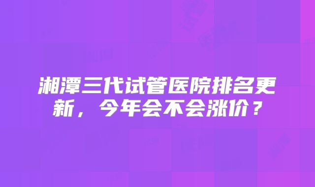 湘潭三代试管医院排名更新,今年会不会涨价?