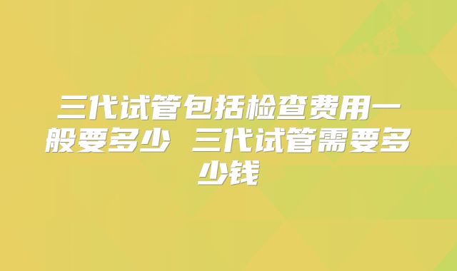 三代试管包括检查费用一般要多少 三代试管需要多少钱