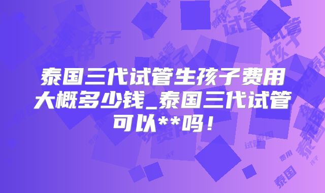 泰国三代试管生孩子费用大概多少钱_泰国三代试管可以**吗！