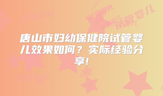 唐山市妇幼保健院试管婴儿效果如何？实际经验分享!