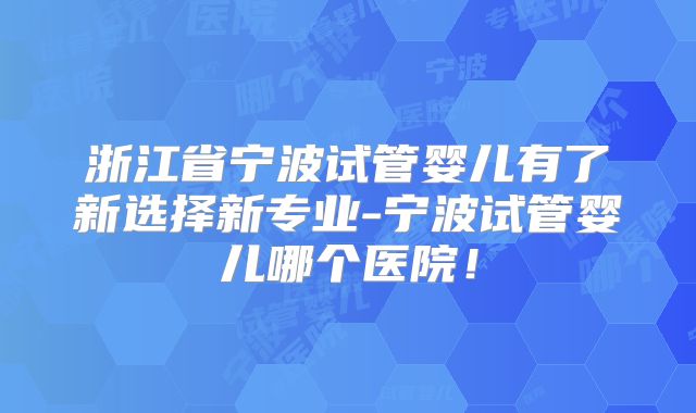 浙江省宁波试管婴儿有了新选择新专业-宁波试管婴儿哪个医院!
