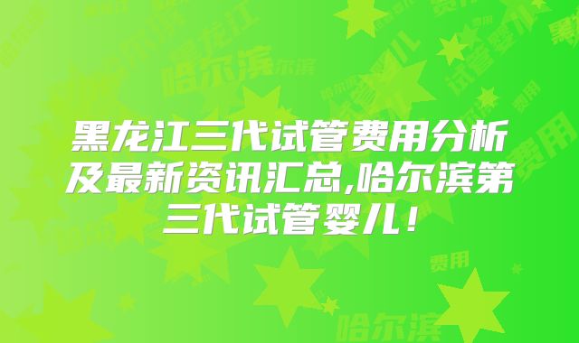 黑龙江三代试管费用分析及最新资讯汇总,哈尔滨第三代试管婴儿!