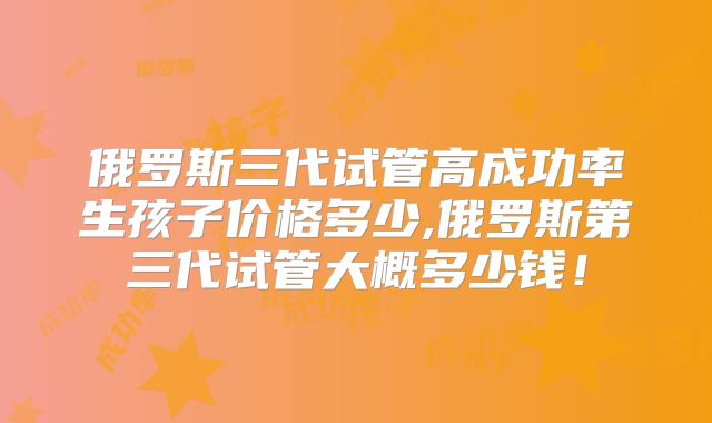 俄罗斯三代试管高成功率生孩子价格多少,俄罗斯第三代试管大概多少钱！