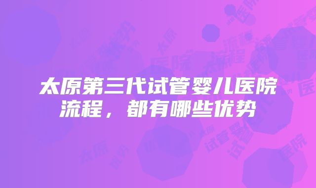 太原第三代试管婴儿医院流程，都有哪些优势