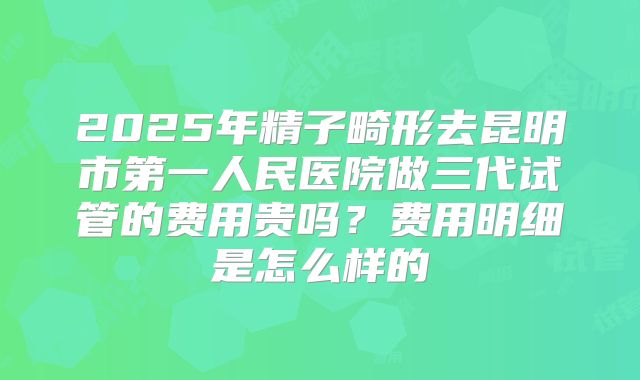 2025年精子畸形去昆明市第一人民医院做三代试管的费用贵吗?费用明细是怎么样的