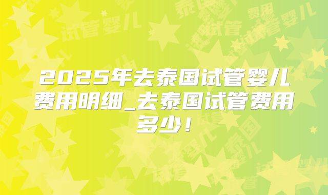 2025年去泰国试管婴儿费用明细_去泰国试管费用多少！