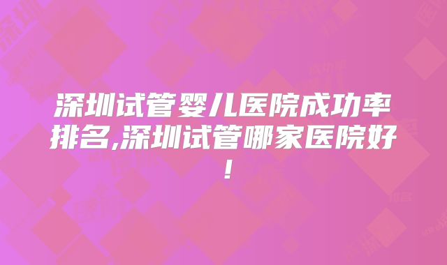 深圳试管婴儿医院成功率排名,深圳试管哪家医院好！