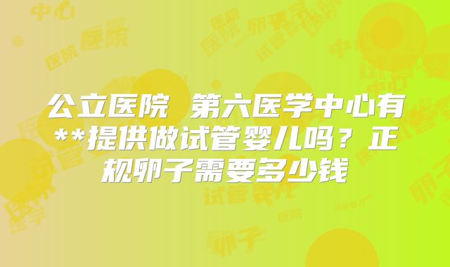 公立医院 第六医学中心有**提供做试管婴儿吗?正规卵子需要多少钱