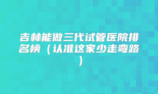 吉林能做三代试管医院排名榜（认准这家少走弯路）