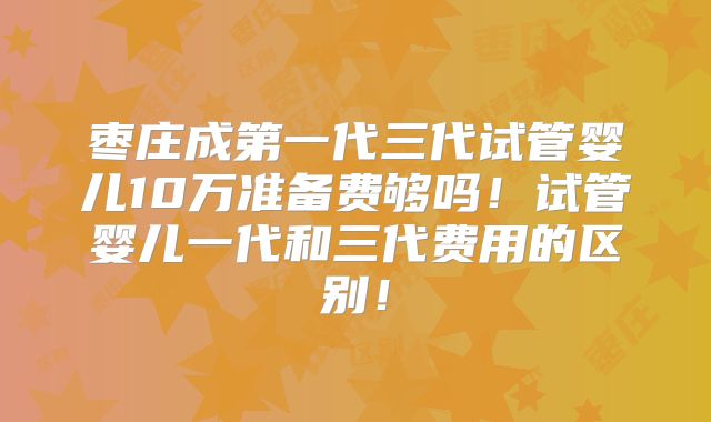 枣庄成第一代三代试管婴儿10万准备费够吗!试管婴儿一代和三代费用的区别!