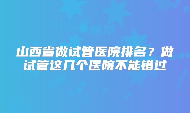 山西省做试管医院排名?做试管这几个医院不能错过