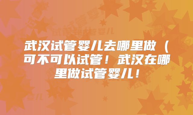 武汉试管婴儿去哪里做(可不可以试管!武汉在哪里做试管婴儿!