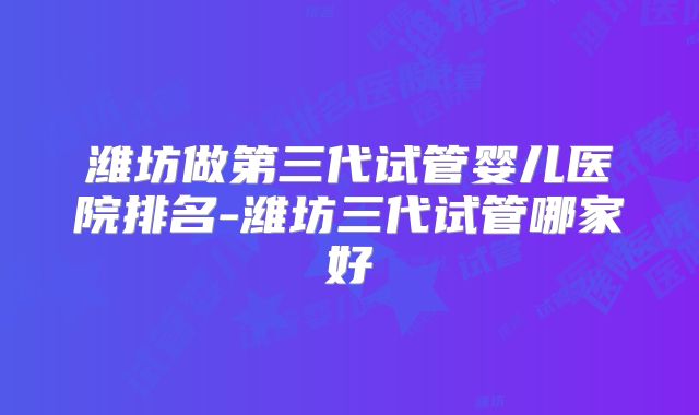 潍坊做第三代试管婴儿医院排名-潍坊三代试管哪家好
