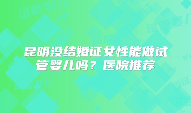 昆明没结婚证女性能做试管婴儿吗？医院推荐