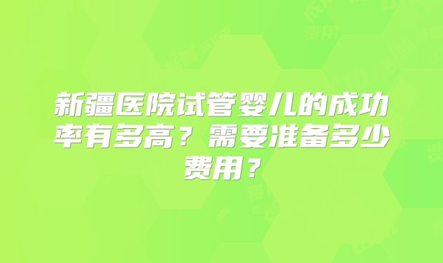新疆医院试管婴儿的成功率有多高？需要准备多少费用？