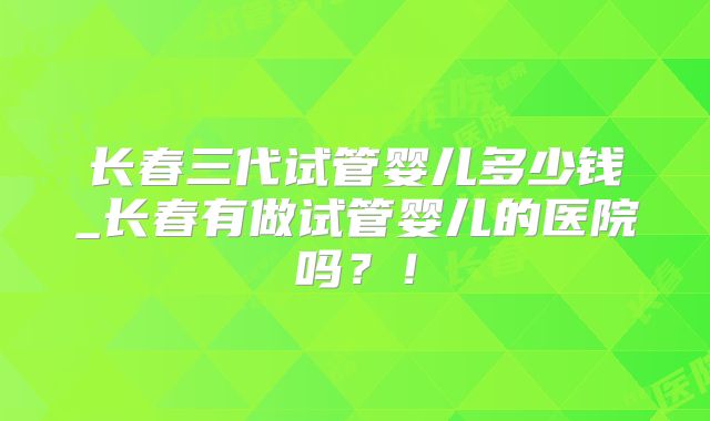 长春三代试管婴儿多少钱_长春有做试管婴儿的医院吗？！