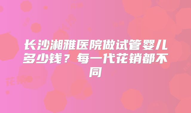长沙湘雅医院做试管婴儿多少钱?每一代花销都不同