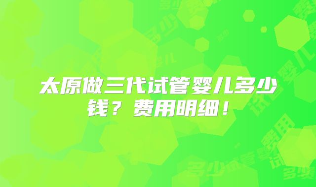 太原做三代试管婴儿多少钱?费用明细!