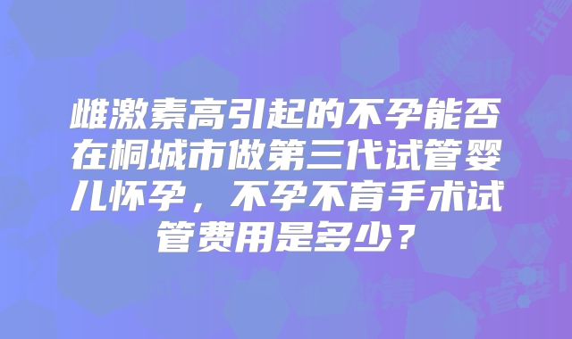 雌激素高引起的不孕能否在桐城市做第三代试管婴儿怀孕，不孕不育手术试管费用是多少？