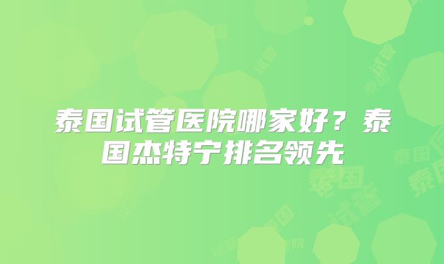 泰国试管医院哪家好?泰国杰特宁排名领先