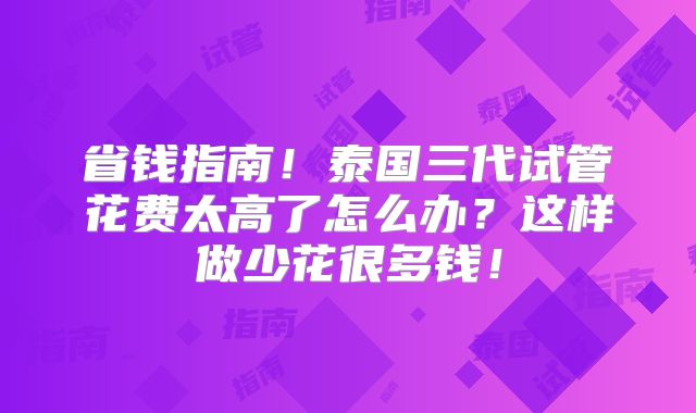省钱指南！泰国三代试管花费太高了怎么办？这样做少花很多钱！