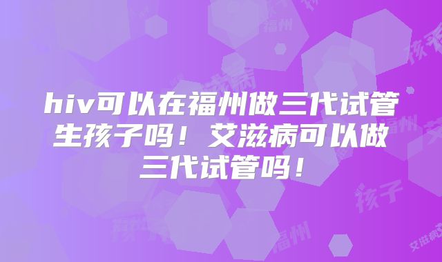 hiv可以在福州做三代试管生孩子吗！艾滋病可以做三代试管吗！