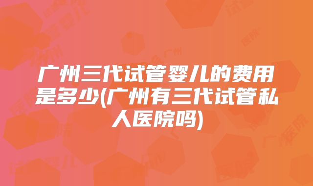 广州三代试管婴儿的费用是多少(广州有三代试管私人医院吗)