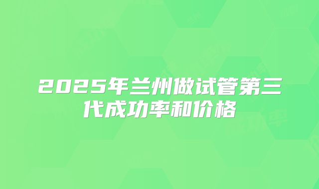 2025年兰州做试管第三代成功率和价格