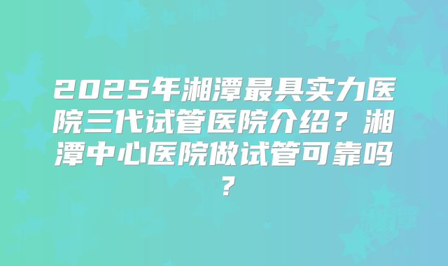 2025年湘潭最具实力医院三代试管医院介绍？湘潭中心医院做试管可靠吗？