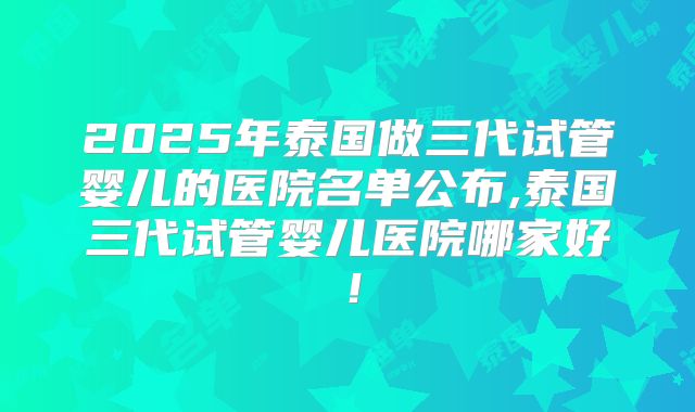 2025年泰国做三代试管婴儿的医院名单公布,泰国三代试管婴儿医院哪家好！