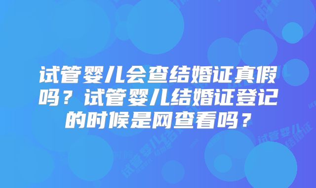 试管婴儿会查结婚证真假吗？试管婴儿结婚证登记的时候是网查看吗？