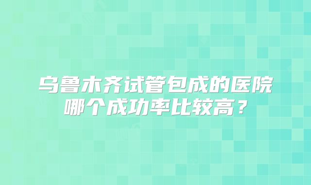 乌鲁木齐试管包成的医院哪个成功率比较高？