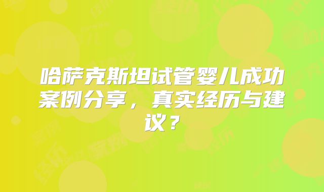 哈萨克斯坦试管婴儿成功案例分享,真实经历与建议?