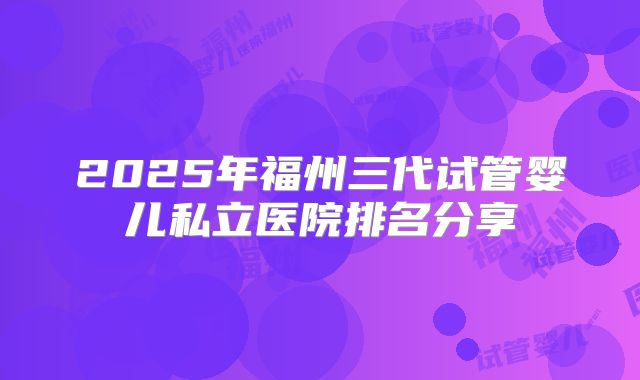 2025年福州三代试管婴儿私立医院排名分享
