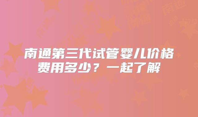 南通第三代试管婴儿价格费用多少？一起了解