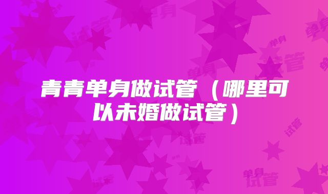 青青单身做试管（哪里可以未婚做试管）