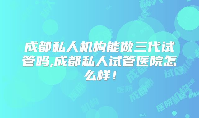 成都私人机构能做三代试管吗,成都私人试管医院怎么样！
