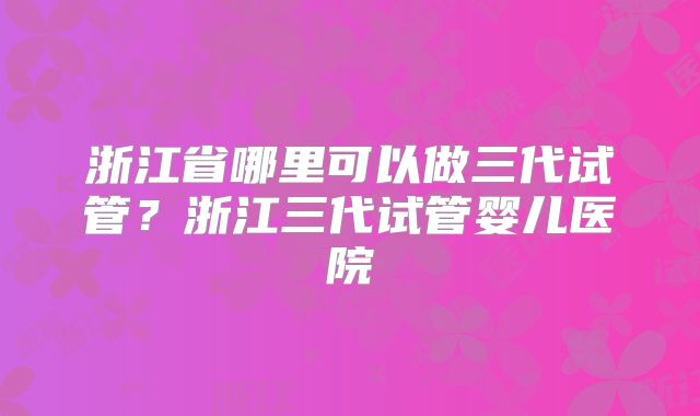 浙江省哪里可以做三代试管？浙江三代试管婴儿医院