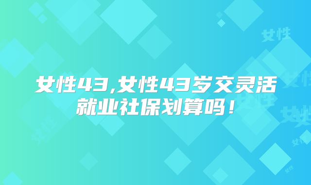 女性43,女性43岁交灵活就业社保划算吗！