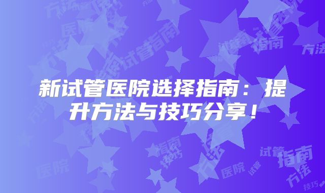 新试管医院选择指南:提升方法与技巧分享!
