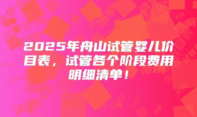 2025年舟山试管婴儿价目表，试管各个阶段费用明细清单！