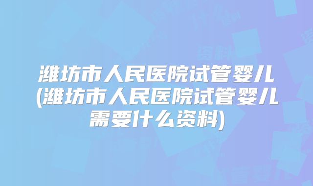 潍坊市人民医院试管婴儿(潍坊市人民医院试管婴儿需要什么资料)