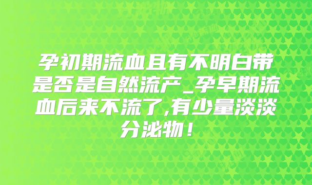 孕初期流血且有不明白带是否是自然流产_孕早期流血后来不流了,有少量淡淡分泌物！