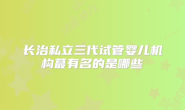 长治私立三代试管婴儿机构蕞有名的是哪些
