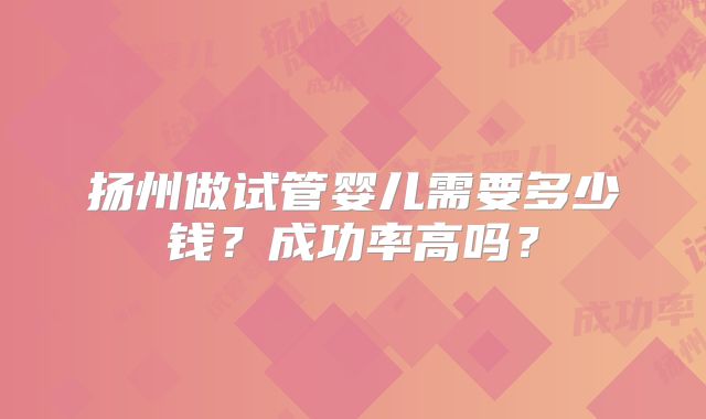 扬州做试管婴儿需要多少钱？成功率高吗？